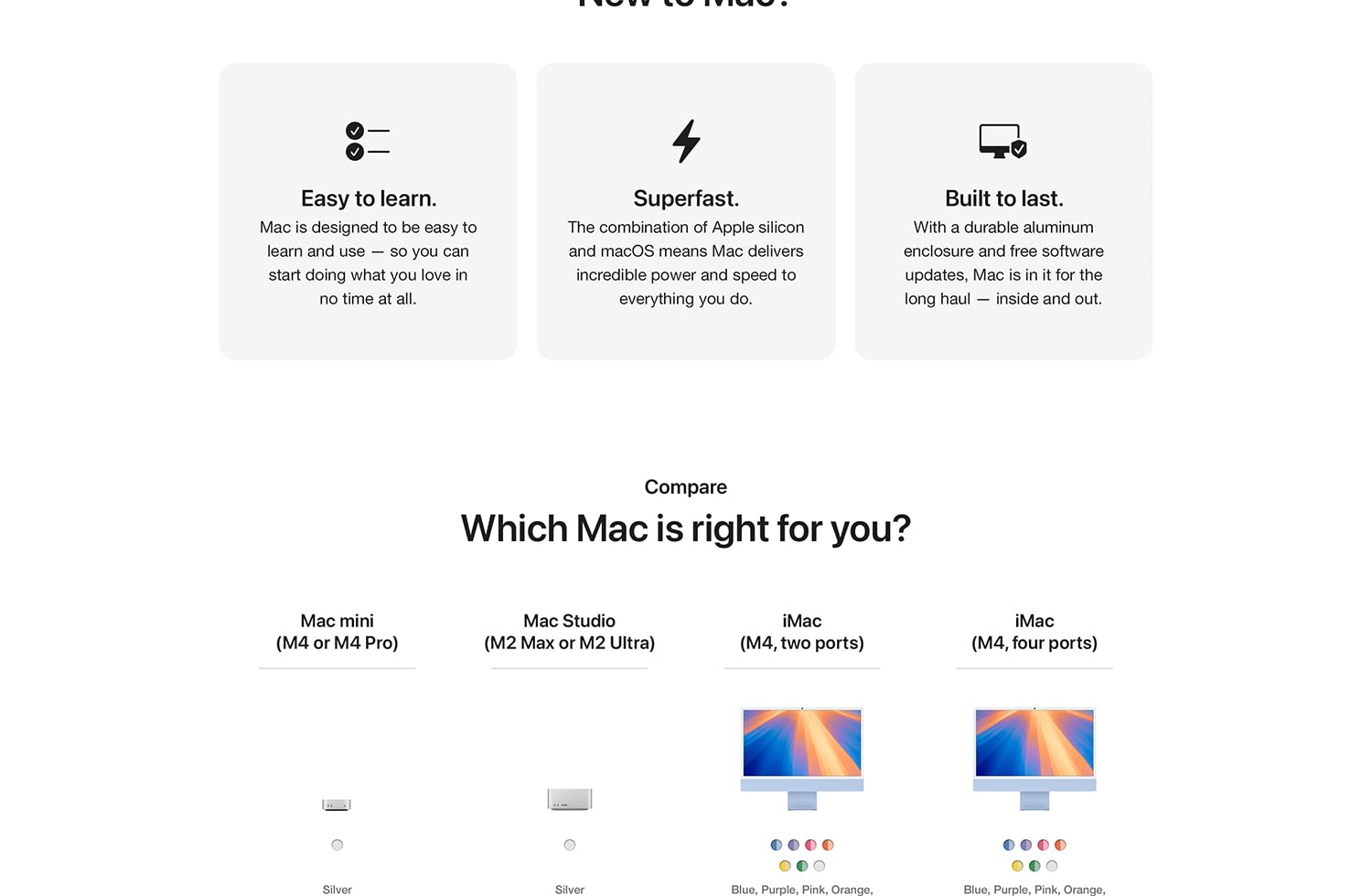 Easy to learn. Mac is designed to be easy to learn to use -- so you can start doing what you love in no time at all. Superfast. The combination of Apple silicon and macOS means Mac delivers incredible power and speed to everything you do. Built to last. With a durable aluminum enclosure and free software updates, Mac is in it for the long haul -- inside and out. Compare Which Mac is right for you? Mac mini (M4 or M4 Pro) Silver Mac Studio (M2 Max or M2 Ultra) Silver iMac (M4, two ports) Blue, Purple, Pink, Orange, Yellow, Green, Silver iMac (M4, four ports) Blue, Purple, Pink, Orange, Yellow, Green, Silver